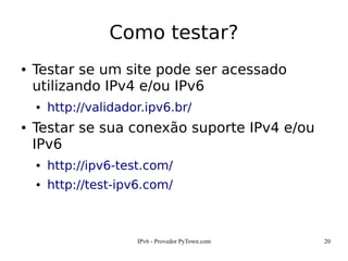 IPv6 - Provedor PyTown.com 20
Como testar?
● Testar se um site pode ser acessado
utilizando IPv4 e/ou IPv6
● http://validador.ipv6.br/
● Testar se sua conexão suporte IPv4 e/ou
IPv6
● http://ipv6-test.com/
● http://test-ipv6.com/
 