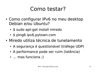 IPv6 - Provedor PyTown.com 21
Como testar?
● Como configurar IPv6 no meu desktop
Debian e/ou Ubuntu?
● $ sudo apt-get install miredo
● $ ping6 ipv6.pytown.com
● Miredo utiliza técnica de tunelamento
● A segurança é questionável (tráfego UDP)
● A performance pode ser ruim (latência)
● … mas funciona ;)
 