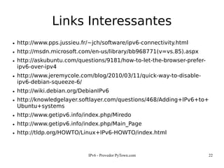 IPv6 - Provedor PyTown.com 22
Links Interessantes
● http://www.pps.jussieu.fr/~jch/software/ipv6-connectivity.html
● http://msdn.microsoft.com/en-us/library/bb968771(v=vs.85).aspx
● http://askubuntu.com/questions/9181/how-to-let-the-browser-prefer-
ipv6-over-ipv4
● http://www.jeremycole.com/blog/2010/03/11/quick-way-to-disable-
ipv6-debian-squeeze-6/
● http://wiki.debian.org/DebianIPv6
● http://knowledgelayer.softlayer.com/questions/468/Adding+IPv6+to+
Ubuntu+systems
● http://www.getipv6.info/index.php/Miredo
● http://www.getipv6.info/index.php/Main_Page
● http://tldp.org/HOWTO/Linux+IPv6-HOWTO/index.html
 