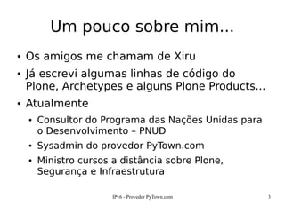 IPv6 - Provedor PyTown.com 3
Um pouco sobre mim...
● Os amigos me chamam de Xiru
● Já escrevi algumas linhas de código do
Plone, Archetypes e alguns Plone Products...
● Atualmente
● Consultor do Programa das Nações Unidas para
o Desenvolvimento – PNUD
● Sysadmin do provedor PyTown.com
● Ministro cursos a distância sobre Plone,
Segurança e Infraestrutura
 