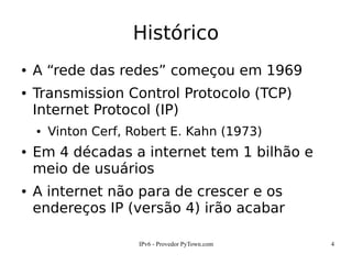 IPv6 - Provedor PyTown.com 4
Histórico
● A “rede das redes” começou em 1969
● Transmission Control Protocolo (TCP)
Internet Protocol (IP)
● Vinton Cerf, Robert E. Kahn (1973)
● Em 4 décadas a internet tem 1 bilhão e
meio de usuários
● A internet não para de crescer e os
endereços IP (versão 4) irão acabar
 