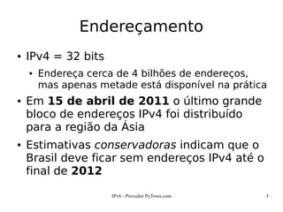 IPv6 - Provedor PyTown.com 5
Endereçamento
● IPv4 = 32 bits
● Endereça cerca de 4 bilhões de endereços,
mas apenas metade está disponível na prática
● Em 15 de abril de 2011 o último grande
bloco de endereços IPv4 foi distribuído
para a região da Ásia
● Estimativas conservadoras indicam que o
Brasil deve ficar sem endereços IPv4 até o
final de 2012
 