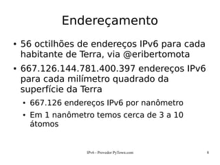 IPv6 - Provedor PyTown.com 8
Endereçamento
● 56 octilhões de endereços IPv6 para cada
habitante de Terra, via @eribertomota
● 667.126.144.781.400.397 endereços IPv6
para cada milímetro quadrado da
superfície da Terra
● 667.126 endereços IPv6 por nanômetro
● Em 1 nanômetro temos cerca de 3 a 10
átomos
 