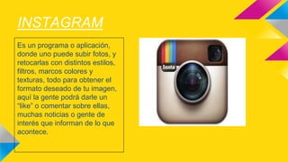 INSTAGRAM 
Es un programa o aplicación, 
donde uno puede subir fotos, y 
retocarlas con distintos estilos, 
filtros, marcos colores y 
texturas, todo para obtener el 
formato deseado de tu imagen, 
aquí la gente podrá darle un 
“like” o comentar sobre ellas, 
muchas noticias o gente de 
interés que informan de lo que 
acontece. 
 