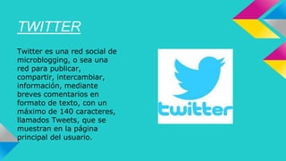 TWITTER 
Twitter es una red social de 
microblogging, o sea una 
red para publicar, 
compartir, intercambiar, 
información, mediante 
breves comentarios en 
formato de texto, con un 
máximo de 140 caracteres, 
llamados Tweets, que se 
muestran en la página 
principal del usuario. 
 