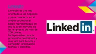 LinkedIn 
LinkedIn es una red 
orientada a los negocios 
y para compartir en el 
ámbito profesional. 
Están representadas en 
ella la gran mayoría de 
las empresas de más de 
200 países. 
Indispensable para la 
promoción profesional y 
muy útil para buscar y 
compartir información 
técnica y científica. 
 