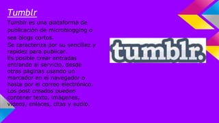 Tumblr 
Tumblr es una plataforma de 
publicación de microblogging o 
sea blogs cortos. 
Se caracteriza por su sencillez y 
rapidez para publicar. 
Es posible crear entradas 
entrando al servicio, desde 
otras páginas usando un 
marcador en el navegador o 
hasta por el correo electrónico. 
Los post creados pueden 
contener texto, imágenes, 
vídeos, enlaces, citas y audio. 
