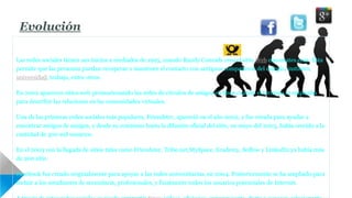 Evolución 
Las redes sociales tienen sus inicios a mediados de 1995, cuando Randy Conrads crea el sitio Web classmates.com. Ésta 
permite que las personas puedan recuperar o mantener el contacto con antiguos compañeros del colegio, instituto, 
universidad, trabajo, entre otros. 
En 2002 aparecen sitios web promocionando las redes de círculos de amigos en línea cuando el término se empleaba 
para describir las relaciones en las comunidades virtuales. 
Una de las primeras redes sociales más populares, Friendster, apareció en el año 2002, y fue creada para ayudar a 
encontrar amigos de amigos, y desde su comienzo hasta la difusión oficial del sitio, en mayo del 2003, había crecido a la 
cantidad de 300 mil usuarios. 
En el 2003 con la llegada de sitios tales como Friendster, Tribe.net,MySpace, Ecademy, Soflow y LinkedIn ya había más 
de 200 sitio 
Facebook fue creado originalmente para apoyar a las redes universitarias, en 2004. Posteriormente se ha ampliado para 
incluir a los estudiantes de secundaria, profesionales, y finalmente todos los usuarios potenciales de Internet. 
A través de estas redes sociales se puede compartir fotos, videos, aficiones, conocer gente, darte a conocer, relacionarte.. 
 