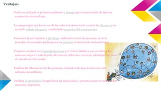 Ventajas: 
1) Puede ser utilizada en el sector académico y laboral, para el intercambio de diversas 
experiencias innovadoras. 
2) Los empresarios que hacen uso de las redes han demostrado un nivel de eficiencia y un 
acertado trabajo en equipo, consolidando proyectos del conocimiento. 
3) Favorecen la participación y el trabajo colaborativo entre las personas, es decir, 
permiten a los usuarios participar en un proyecto en línea desde cualquier lugar. 
4) Permiten construir una identidad personal y/o virtual, debido a que permiten a los 
usuarios compartir todo tipo de información (aficiones, creencias, ideologías, etc.) con 
el resto de los cibernautas. 
5) Facilitan las relaciones entre las personas, evitando todo tipo de barreras tanto 
culturales como físicas. 
6) Facilitan el aprendizaje integral fuera del aula escolar, y permiten poner en práctica los 
conceptos adquiridos. 
 