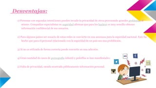Desventajas: 
1) Personas con segundas intenCiones pueden invadir la privacidad de otros provocando grandes problemas al 
mismo. Compañías especialistas en seguridad afirman que para los hackers es muy sencillo obtener 
información confidencial de sus usuarios. 
2) Para algunos países ser usuario de estas redes se convierte en una amenaza para la seguridad nacional. Esto ha 
hecho que para el personal relacionado con la seguridad de un país sea una prohibición. 
3) Si no es utilizada de forma correcta puede convertir en una adicción. 
4) Gran cantidad de casos de pornografía infantil y pedofilia se han manifestado en las diferentes redes sociales. 
5) Falta de privacidad, siendo mostrada públicamente información personal. 
 