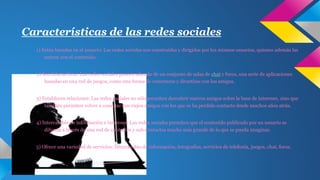 Características de las redes sociales 
1) Están basadas en el usuario: Las redes sociales son construidas y dirigidas por los mismos usuarios, quienes además las 
nutren con el contenido. 
2) Son Interactivas: Las redes sociales poseen además de un conjunto de salas de chat y foros, una serie de aplicaciones 
basadas en una red de juegos, como una forma de conectarse y divertirse con los amigos. 
3) Establecen relaciones: Las redes sociales no sólo permiten descubrir nuevos amigos sobre la base de intereses, sino que 
también permiten volver a conectar con viejos amigos con los que se ha perdido contacto desde muchos años atrás. 
4) Intercambio de información e intereses: Las redes sociales permiten que el contenido publicado por un usuario se 
difunda a través de una red de contactos y sub-contactos mucho más grande de lo que se pueda imaginar. 
5) Ofrece una variedad de servicios: Intercambio de información, fotografías, servicios de telefonía, juegos, chat, foros. 
 