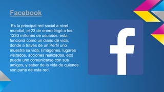 Facebook 
Es la principal red social a nivel 
mundial, el 23 de enero llegó a los 
1230 millones de usuarios, esta 
funciona como un diario de vida, 
donde a través de un Perfil uno 
muestra su vida, (imágenes, lugares 
visitados, acciones realizadas, etc) 
puede uno comunicarse con sus 
amigos, y saber de la vida de quienes 
son parte de esta red. 
 