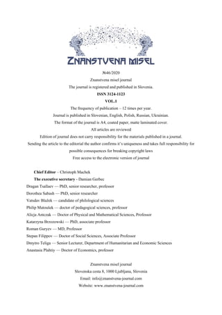 №46/2020
Znanstvena misel journal
The journal is registered and published in Slovenia.
ISSN 3124-1123
VOL.1
The frequency of publication – 12 times per year.
Journal is published in Slovenian, English, Polish, Russian, Ukrainian.
The format of the journal is A4, coated paper, matte laminated cover.
All articles are reviewed
Edition of journal does not carry responsibility for the materials published in a journal.
Sending the article to the editorial the author confirms it’s uniqueness and takes full responsibility for
possible consequences for breaking copyright laws
Free access to the electronic version of journal
Chief Editor – Christoph Machek
The executive secretary - Damian Gerbec
Dragan Tsallaev — PhD, senior researcher, professor
Dorothea Sabash — PhD, senior researcher
Vatsdav Blažek — candidate of philological sciences
Philip Matoušek — doctor of pedagogical sciences, professor
Alicja Antczak — Doctor of Physical and Mathematical Sciences, Professor
Katarzyna Brzozowski — PhD, associate professor
Roman Guryev — MD, Professor
Stepan Filippov — Doctor of Social Sciences, Associate Professor
Dmytro Teliga — Senior Lecturer, Department of Humanitarian and Economic Sciences
Anastasia Plahtiy — Doctor of Economics, professor
Znanstvena misel journal
Slovenska cesta 8, 1000 Ljubljana, Slovenia
Email: info@znanstvena-journal.com
Website: www.znanstvena-journal.com
 