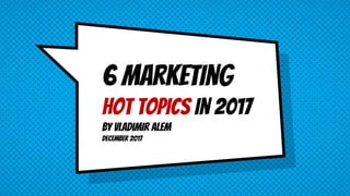 6 marketing
hot topics in 2017
by Vladimir alem
December 2017
 