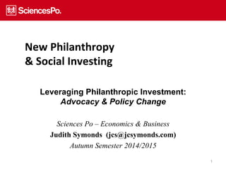 1 
New Philanthropy 
& Social Investing 
Leveraging Philanthropic Investment: 
Advocacy & Policy Change 
Sciences Po – Economics & Business 
Judith Symonds (jcs@jcsymonds.com) 
Autumn Semester 2014/2015 
 