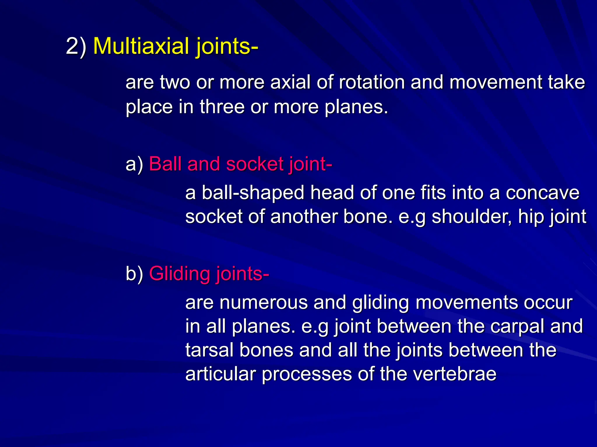 2) Multiaxial joints-
are two or more axial of rotation and movement take
place in three or more planes.
a) Ball and socket joint-
a ball-shaped head of one fits into a concave
socket of another bone. e.g shoulder, hip joint
b) Gliding joints-
are numerous and gliding movements occur
in all planes. e.g joint between the carpal and
tarsal bones and all the joints between the
articular processes of the vertebrae
 