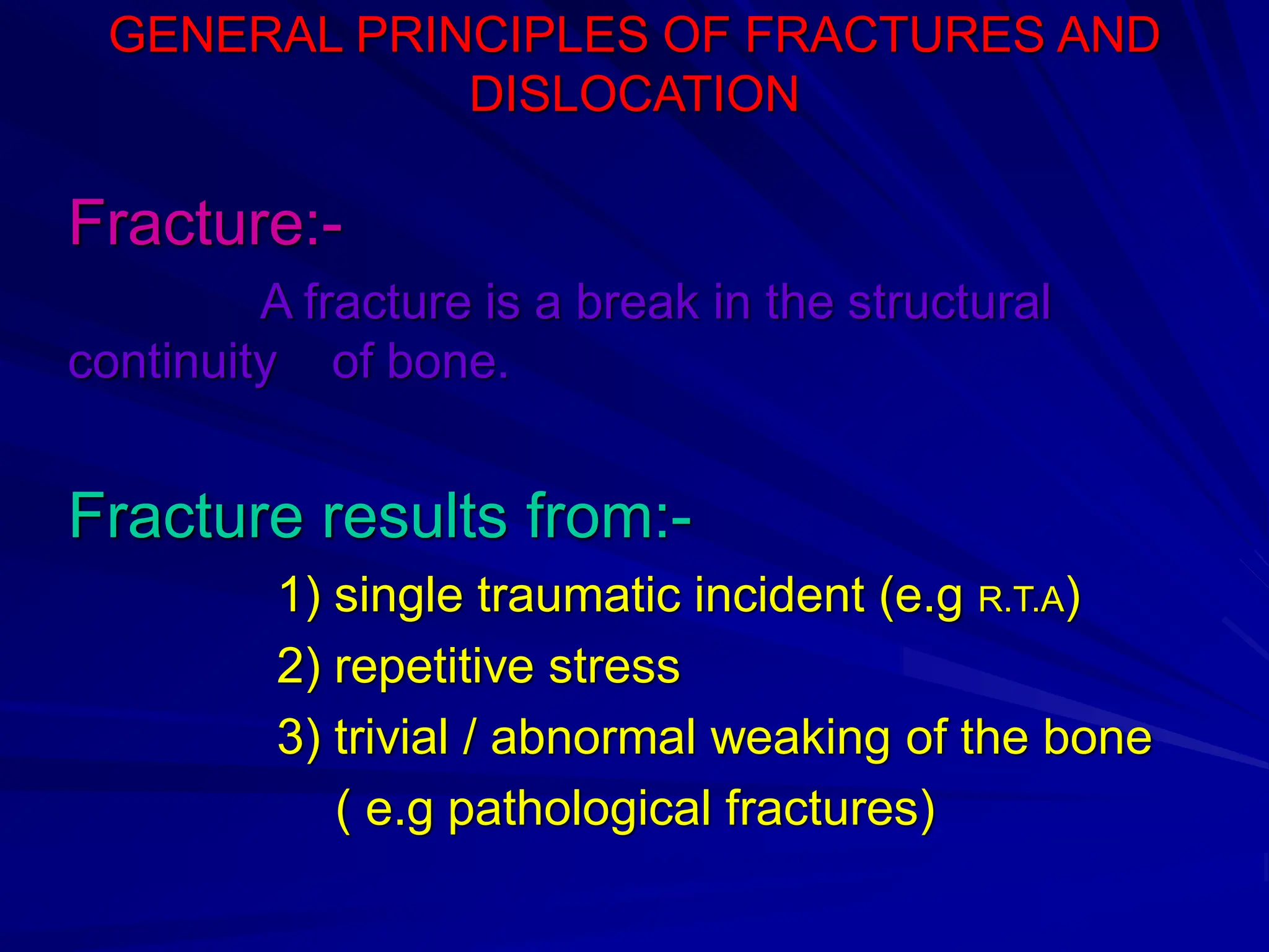 GENERAL PRINCIPLES OF FRACTURES AND
DISLOCATION
Fracture:-
A fracture is a break in the structural
continuity of bone.
Fracture results from:-
1) single traumatic incident (e.g R.T.A)
2) repetitive stress
3) trivial / abnormal weaking of the bone
( e.g pathological fractures)
 