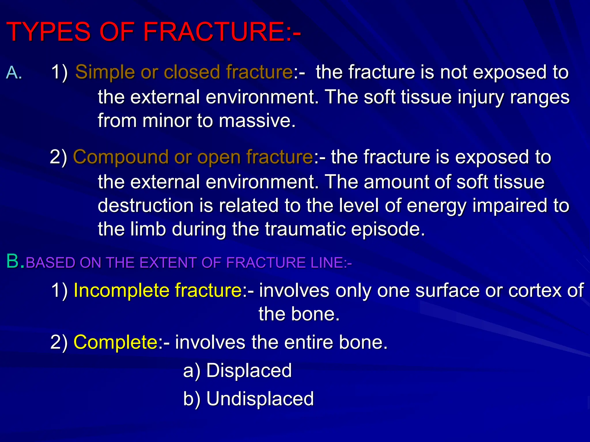 TYPES OF FRACTURE:-
A. 1) Simple or closed fracture:- the fracture is not exposed to
the external environment. The soft tissue injury ranges
from minor to massive.
2) Compound or open fracture:- the fracture is exposed to
the external environment. The amount of soft tissue
destruction is related to the level of energy impaired to
the limb during the traumatic episode.
B.BASED ON THE EXTENT OF FRACTURE LINE:-
1) Incomplete fracture:- involves only one surface or cortex of
the bone.
2) Complete:- involves the entire bone.
a) Displaced
b) Undisplaced
 