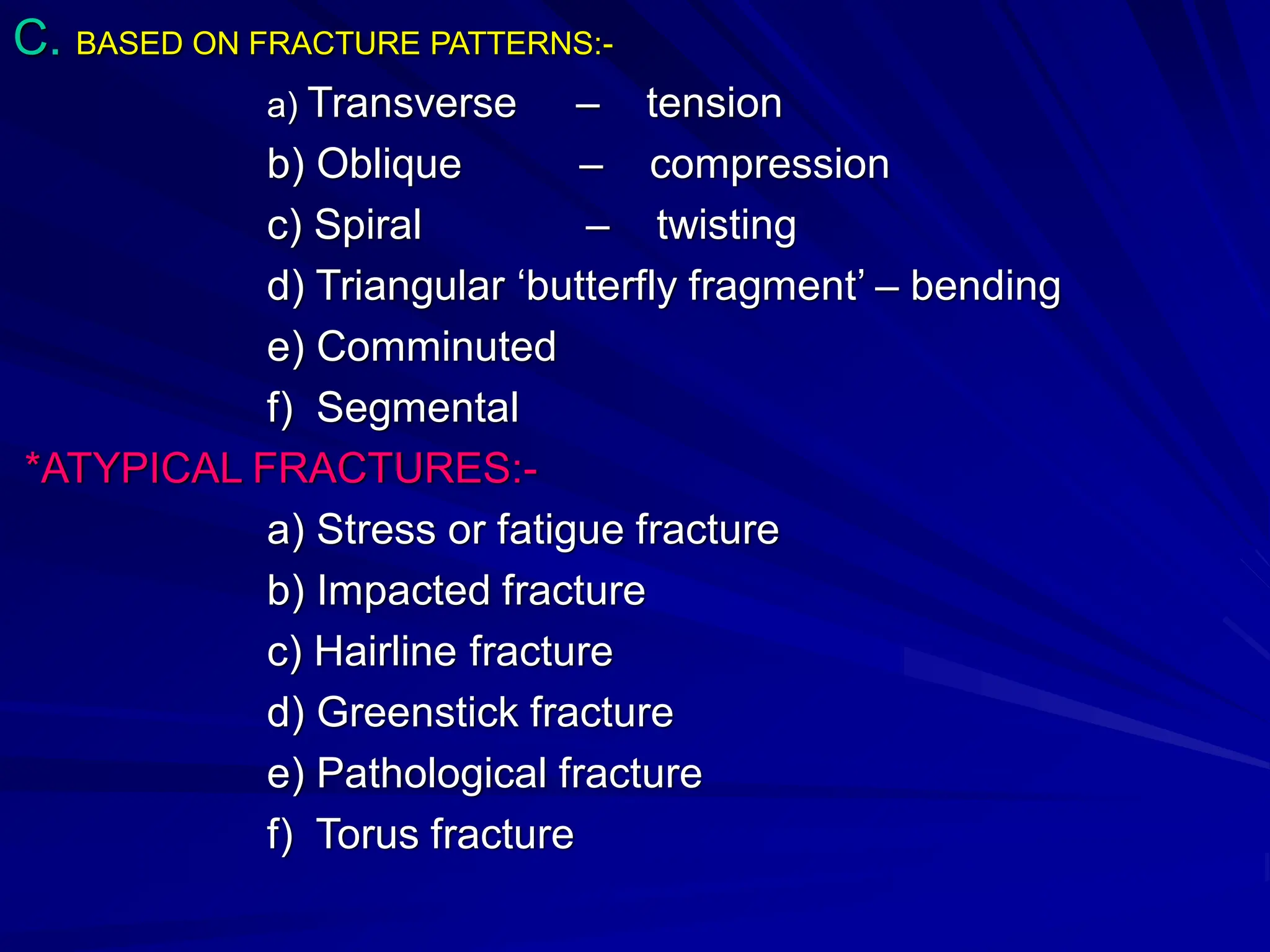 C. BASED ON FRACTURE PATTERNS:-
a) Transverse – tension
b) Oblique – compression
c) Spiral – twisting
d) Triangular ‘butterfly fragment’ – bending
e) Comminuted
f) Segmental
*ATYPICAL FRACTURES:-
a) Stress or fatigue fracture
b) Impacted fracture
c) Hairline fracture
d) Greenstick fracture
e) Pathological fracture
f) Torus fracture
 