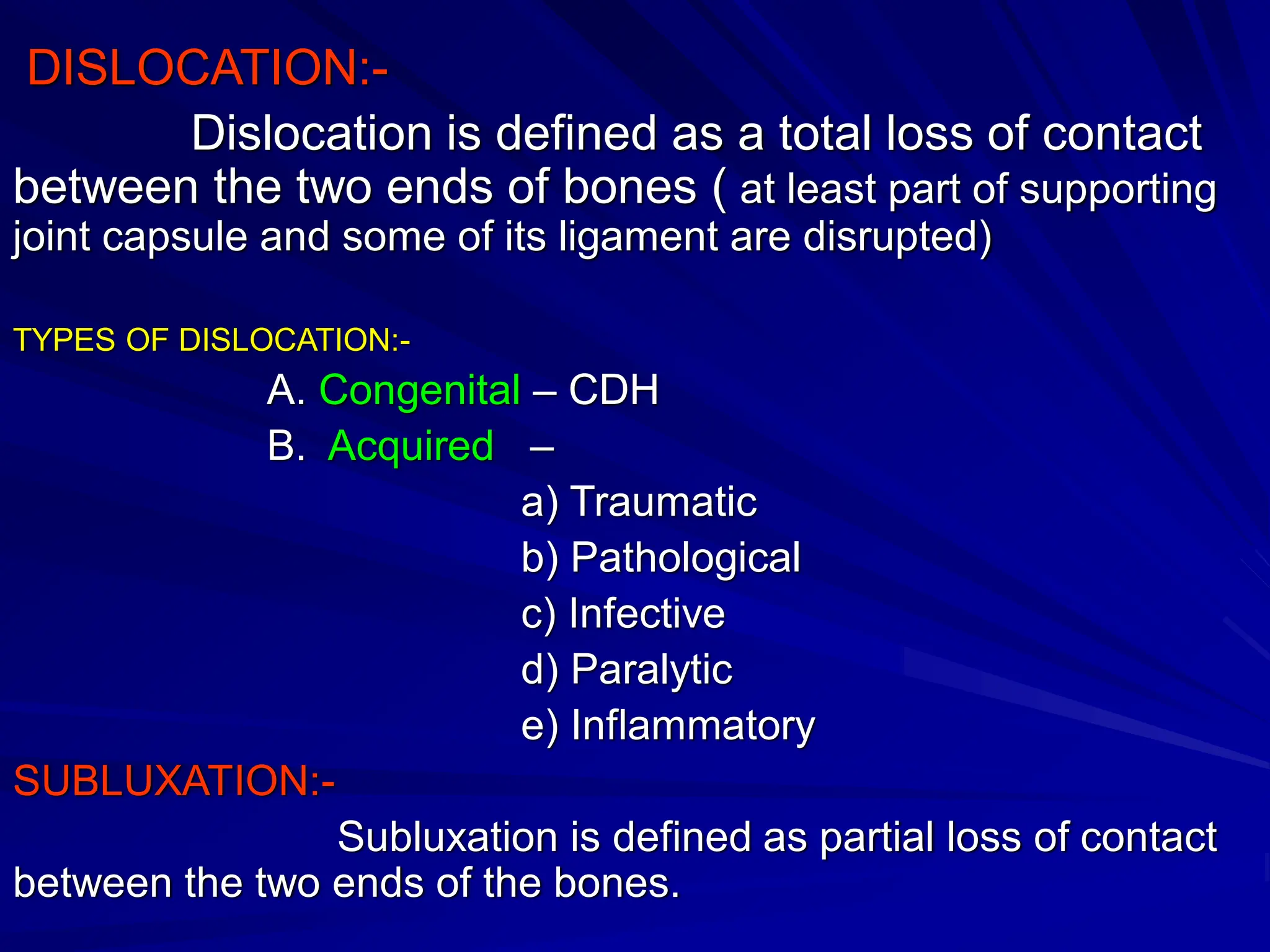 DISLOCATION:-
Dislocation is defined as a total loss of contact
between the two ends of bones ( at least part of supporting
joint capsule and some of its ligament are disrupted)
TYPES OF DISLOCATION:-
A. Congenital – CDH
B. Acquired –
a) Traumatic
b) Pathological
c) Infective
d) Paralytic
e) Inflammatory
SUBLUXATION:-
Subluxation is defined as partial loss of contact
between the two ends of the bones.
 