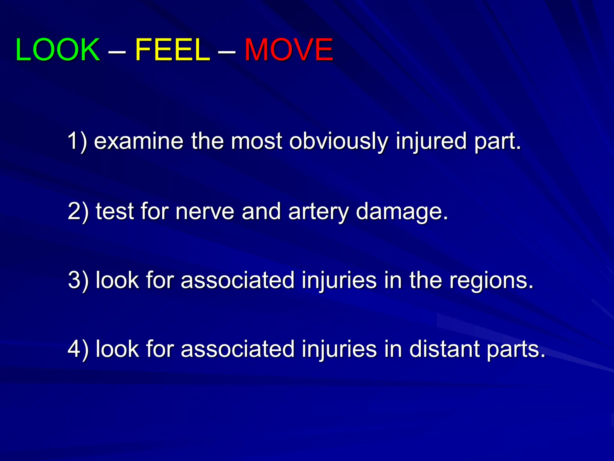 LOOK – FEEL – MOVE
1) examine the most obviously injured part.
2) test for nerve and artery damage.
3) look for associated injuries in the regions.
4) look for associated injuries in distant parts.
 