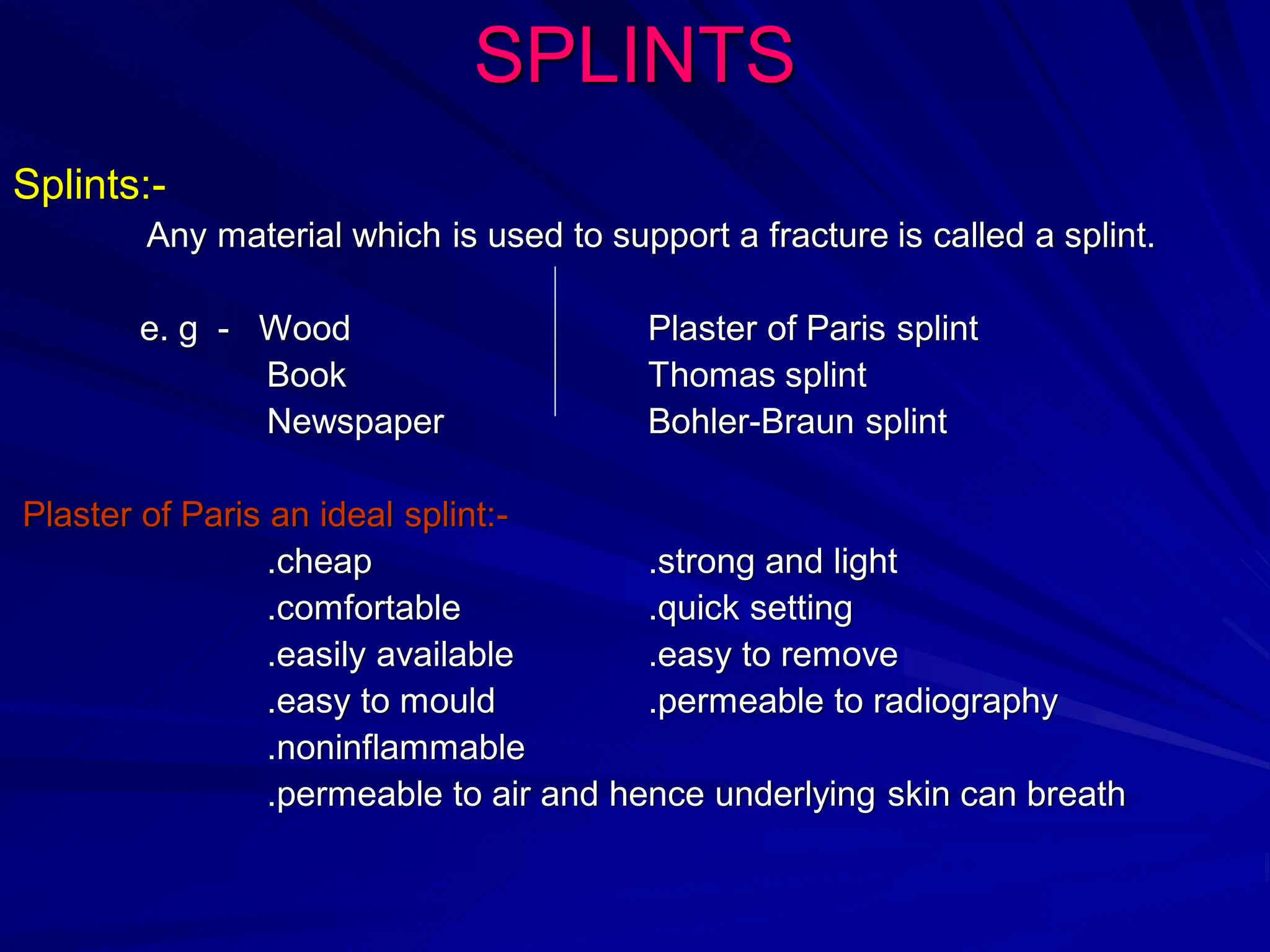 SPLINTS
Splints:-
Any material which is used to support a fracture is called a splint.
e. g - Wood Plaster of Paris splint
Book Thomas splint
Newspaper Bohler-Braun splint
Plaster of Paris an ideal splint:-
.cheap .strong and light
.comfortable .quick setting
.easily available .easy to remove
.easy to mould .permeable to radiography
.noninflammable
.permeable to air and hence underlying skin can breath
 