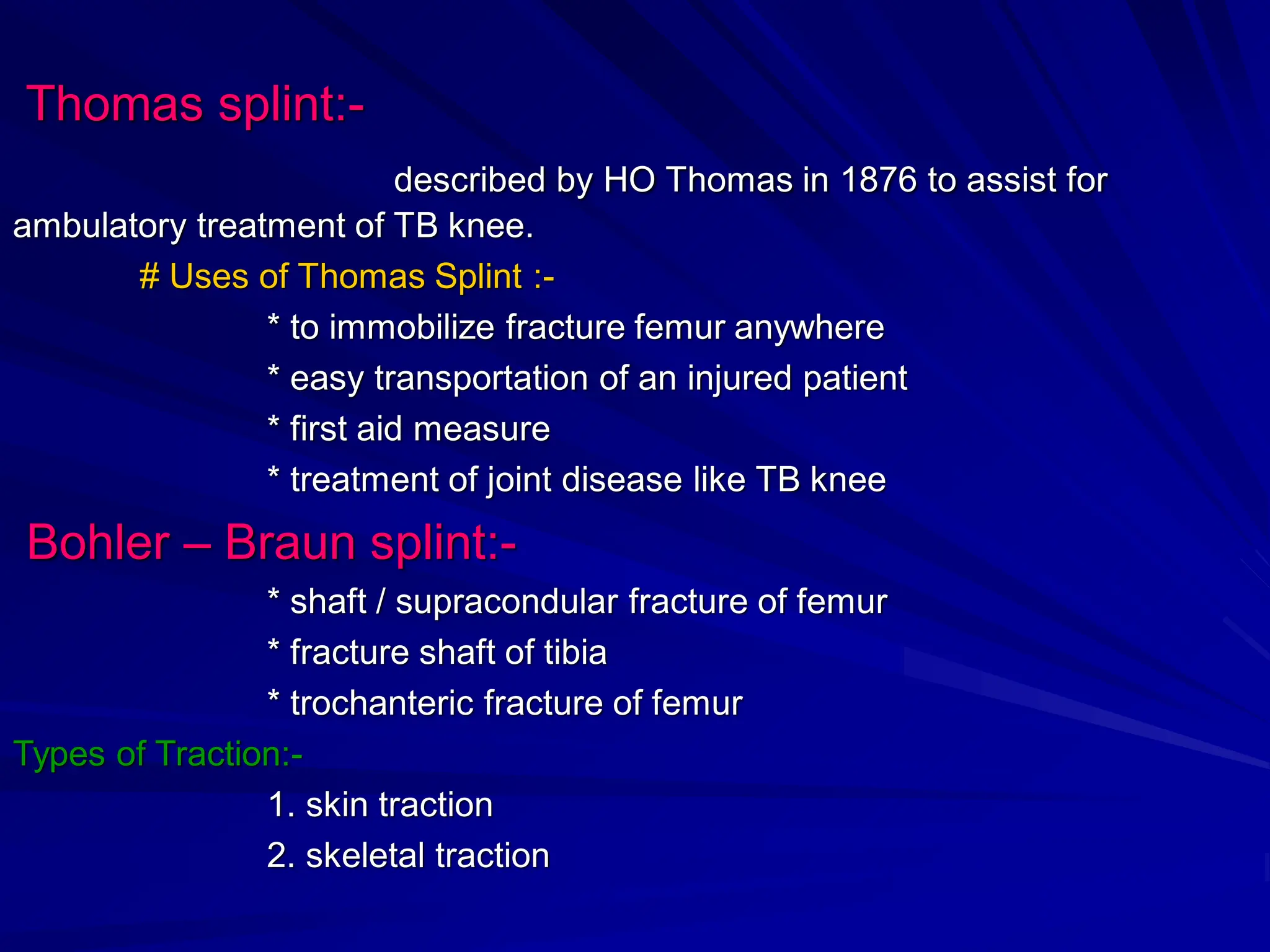 Thomas splint:-
described by HO Thomas in 1876 to assist for
ambulatory treatment of TB knee.
# Uses of Thomas Splint :-
* to immobilize fracture femur anywhere
* easy transportation of an injured patient
* first aid measure
* treatment of joint disease like TB knee
Bohler – Braun splint:-
* shaft / supracondular fracture of femur
* fracture shaft of tibia
* trochanteric fracture of femur
Types of Traction:-
1. skin traction
2. skeletal traction
 