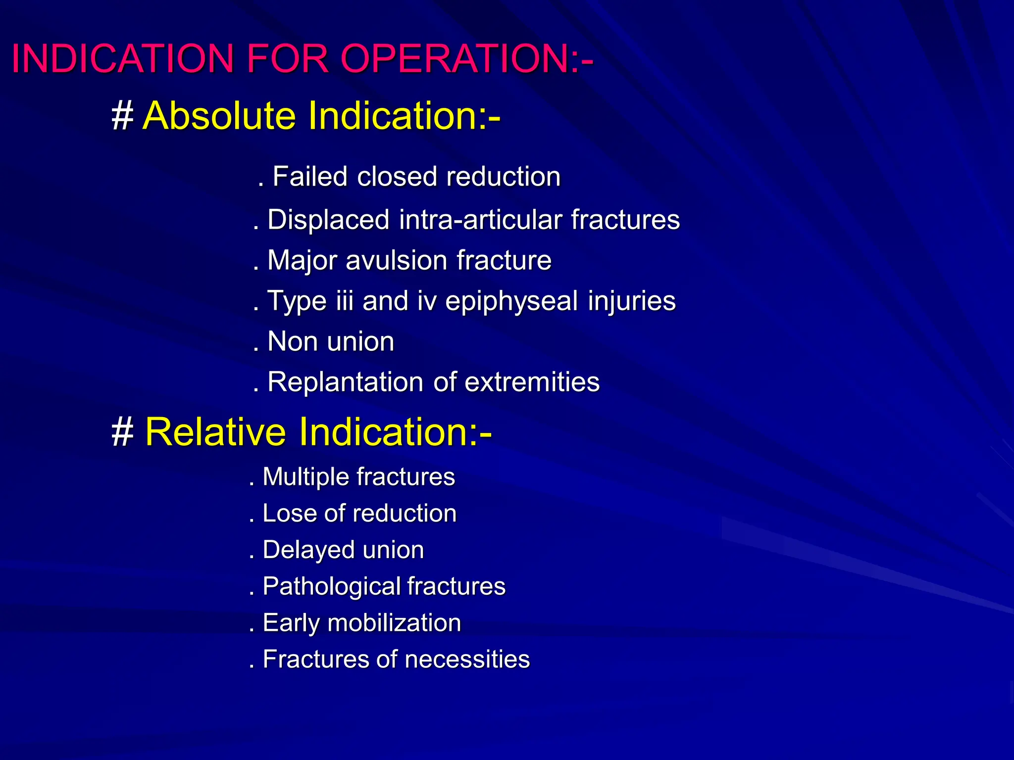 INDICATION FOR OPERATION:-
# Absolute Indication:-
. Failed closed reduction
. Displaced intra-articular fractures
. Major avulsion fracture
. Type iii and iv epiphyseal injuries
. Non union
. Replantation of extremities
# Relative Indication:-
. Multiple fractures
. Lose of reduction
. Delayed union
. Pathological fractures
. Early mobilization
. Fractures of necessities
 