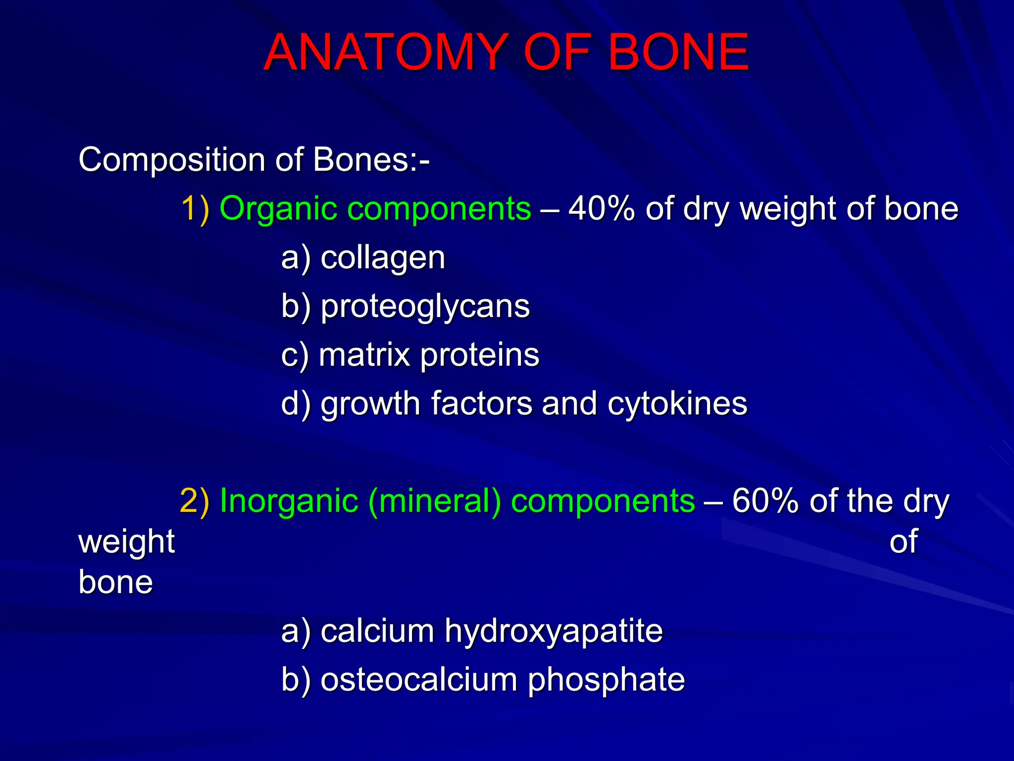 ANATOMY OF BONE
Composition of Bones:-
1) Organic components – 40% of dry weight of bone
a) collagen
b) proteoglycans
c) matrix proteins
d) growth factors and cytokines
2) Inorganic (mineral) components – 60% of the dry
weight of
bone
a) calcium hydroxyapatite
b) osteocalcium phosphate
 