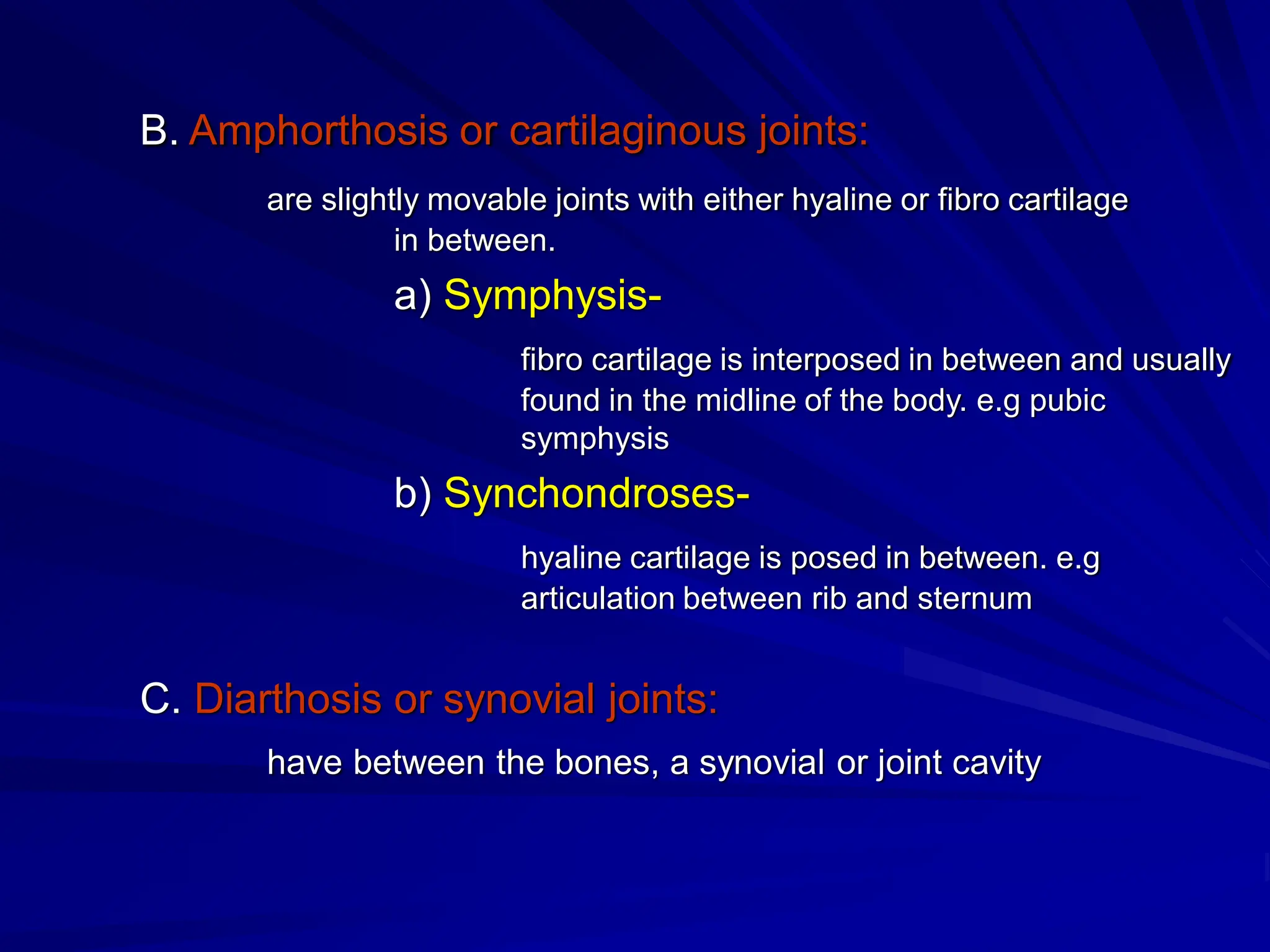 B. Amphorthosis or cartilaginous joints:
are slightly movable joints with either hyaline or fibro cartilage
in between.
a) Symphysis-
fibro cartilage is interposed in between and usually
found in the midline of the body. e.g pubic
symphysis
b) Synchondroses-
hyaline cartilage is posed in between. e.g
articulation between rib and sternum
C. Diarthosis or synovial joints:
have between the bones, a synovial or joint cavity
 