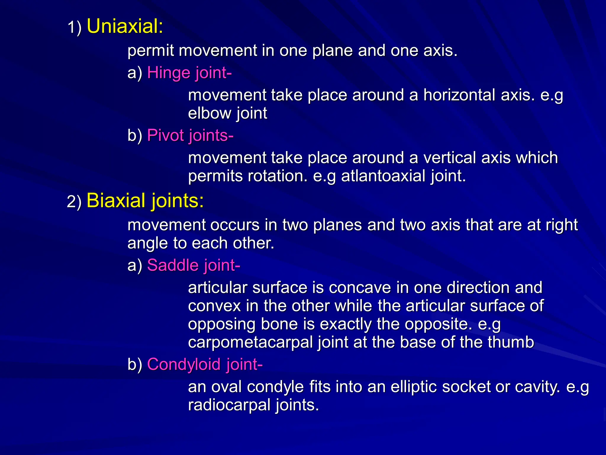 1) Uniaxial:
permit movement in one plane and one axis.
a) Hinge joint-
movement take place around a horizontal axis. e.g
elbow joint
b) Pivot joints-
movement take place around a vertical axis which
permits rotation. e.g atlantoaxial joint.
2) Biaxial joints:
movement occurs in two planes and two axis that are at right
angle to each other.
a) Saddle joint-
articular surface is concave in one direction and
convex in the other while the articular surface of
opposing bone is exactly the opposite. e.g
carpometacarpal joint at the base of the thumb
b) Condyloid joint-
an oval condyle fits into an elliptic socket or cavity. e.g
radiocarpal joints.
 
