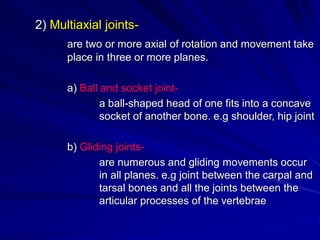 2) Multiaxial joints-
are two or more axial of rotation and movement take
place in three or more planes.
a) Ball and socket joint-
a ball-shaped head of one fits into a concave
socket of another bone. e.g shoulder, hip joint
b) Gliding joints-
are numerous and gliding movements occur
in all planes. e.g joint between the carpal and
tarsal bones and all the joints between the
articular processes of the vertebrae
 