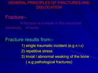 GENERAL PRINCIPLES OF FRACTURES AND
DISLOCATION
Fracture:-
A fracture is a break in the structural
continuity of bone.
Fracture results from:-
1) single traumatic incident (e.g R.T.A)
2) repetitive stress
3) trivial / abnormal weaking of the bone
( e.g pathological fractures)
 