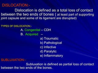 DISLOCATION:-
Dislocation is defined as a total loss of contact
between the two ends of bones ( at least part of supporting
joint capsule and some of its ligament are disrupted)
TYPES OF DISLOCATION:-
A. Congenital – CDH
B. Acquired –
a) Traumatic
b) Pathological
c) Infective
d) Paralytic
e) Inflammatory
SUBLUXATION:-
Subluxation is defined as partial loss of contact
between the two ends of the bones.
 