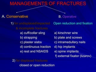 MANAGEMENTS OF FRACTURES
A. Conservative B. Operative
1) for undisplaced/impacted Open reduction and fixation
& incomplete fractures
a) cuff/collar sling a) kirschner wire
b) strapping b) plate and screws
c) plaster slabs c) intramedullary nails
d) continuous traction d) hip implants
e) rest and NSAIDS e) spine implants
f) external fixator (lizarov)
2) for displaced fractures
closed or open reduction
 