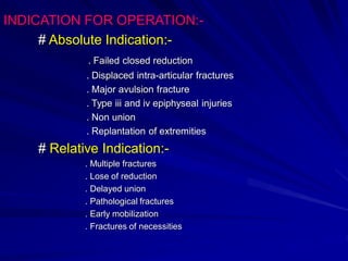 INDICATION FOR OPERATION:-
# Absolute Indication:-
. Failed closed reduction
. Displaced intra-articular fractures
. Major avulsion fracture
. Type iii and iv epiphyseal injuries
. Non union
. Replantation of extremities
# Relative Indication:-
. Multiple fractures
. Lose of reduction
. Delayed union
. Pathological fractures
. Early mobilization
. Fractures of necessities
 