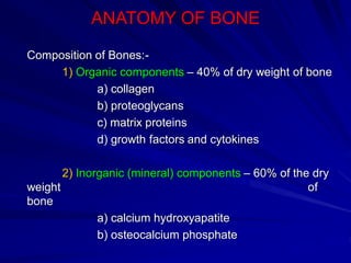ANATOMY OF BONE
Composition of Bones:-
1) Organic components – 40% of dry weight of bone
a) collagen
b) proteoglycans
c) matrix proteins
d) growth factors and cytokines
2) Inorganic (mineral) components – 60% of the dry
weight of
bone
a) calcium hydroxyapatite
b) osteocalcium phosphate
 