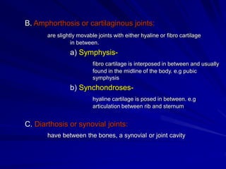 B. Amphorthosis or cartilaginous joints:
are slightly movable joints with either hyaline or fibro cartilage
in between.
a) Symphysis-
fibro cartilage is interposed in between and usually
found in the midline of the body. e.g pubic
symphysis
b) Synchondroses-
hyaline cartilage is posed in between. e.g
articulation between rib and sternum
C. Diarthosis or synovial joints:
have between the bones, a synovial or joint cavity
 