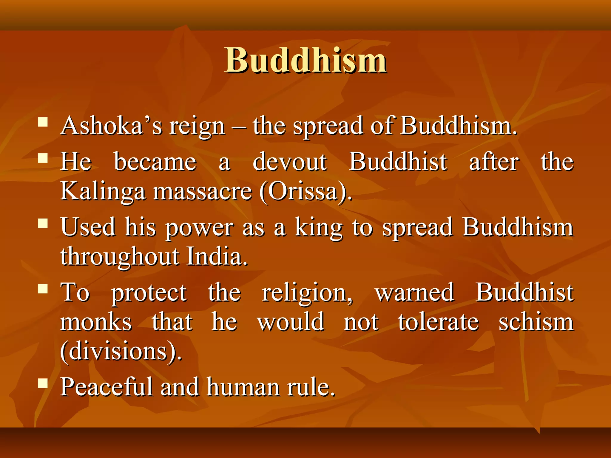 BuddhismBuddhism
 Ashoka’s reign – the spread of Buddhism.Ashoka’s reign – the spread of Buddhism.
 He became a devout Buddhist after theHe became a devout Buddhist after the
Kalinga massacre (Orissa).Kalinga massacre (Orissa).
 Used his power as a king to spread BuddhismUsed his power as a king to spread Buddhism
throughout India.throughout India.
 To protect the religion, warned BuddhistTo protect the religion, warned Buddhist
monks that he would not tolerate schismmonks that he would not tolerate schism
(divisions).(divisions).
 Peaceful and human rule.Peaceful and human rule.
 