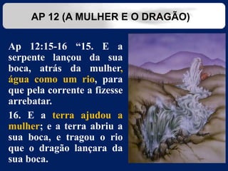 Ap 12:15-16 “15. E a
serpente lançou da sua
boca, atrás da mulher,
água como um rio, para
que pela corrente a fizesse
arrebatar.
16. E a terra ajudou a
mulher; e a terra abriu a
sua boca, e tragou o rio
que o dragão lançara da
sua boca.
AP 12 (A MULHER E O DRAGÃO)
 