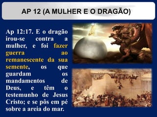 Ap 12:17. E o dragão
irou-se contra a
mulher, e foi fazer
guerra ao
remanescente da sua
semente, os que
guardam os
mandamentos de
Deus, e têm o
testemunho de Jesus
Cristo; e se pôs em pé
sobre a areia do mar.
AP 12 (A MULHER E O DRAGÃO)
 