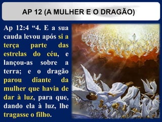 Ap 12:4 “4. E a sua
cauda levou após si a
terça parte das
estrelas do céu, e
lançou-as sobre a
terra; e o dragão
parou diante da
mulher que havia de
dar à luz, para que,
dando ela à luz, lhe
tragasse o filho.
AP 12 (A MULHER E O DRAGÃO)
 