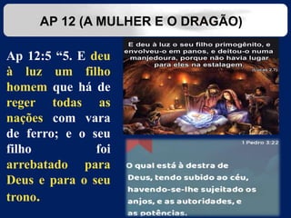 Ap 12:5 “5. E deu
à luz um filho
homem que há de
reger todas as
nações com vara
de ferro; e o seu
filho foi
arrebatado para
Deus e para o seu
trono.
AP 12 (A MULHER E O DRAGÃO)
 