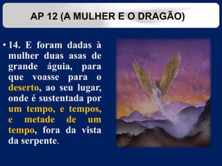 • 14. E foram dadas à
mulher duas asas de
grande águia, para
que voasse para o
deserto, ao seu lugar,
onde é sustentada por
um tempo, e tempos,
e metade de um
tempo, fora da vista
da serpente.
AP 12 (A MULHER E O DRAGÃO)
 
