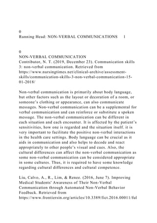 0
Running Head: NON-VERBAL COMMUNICATIONS 1
0
NON-VERBAL COMMUNICATION
Contributor, N. T. (2019, December 23). Communication skills
3: non-verbal communication. Retrieved from
https://www.nursingtimes.net/clinical-archive/assessment-
skills/communication-skills-3-non-verbal-communication-15-
01-2018/
Non-verbal communication is primarily about body language,
but other factors such as the layout or decoration of a room, or
someone’s clothing or appearance, can also communicate
messages. Non-verbal communication can be a supplemental for
verbal communication and can reinforce or substitute a spoken
message. The non-verbal communication can be different in
each situation and each encounter. It is affected by the patient’s
sensitivities, how one is regarded and the situation itself. it is
very important to facilitate the positive non-verbal interactions
in the health care settings. Body language can be crucial as it
aids in communication and also helps to decode and react
appropriately to other people’s visual and cues. Also, the
cultural differences can affect the non-verbal communication as
some non-verbal communication can be considered appropriate
in some cultures. Thus, it is required to have some knowledge
regarding cultural differences and cultural competence.
Liu, Calvo, A., R., Lim, & Renee. (2016, June 7). Improving
Medical Students' Awareness of Their Non-Verbal
Communication through Automated Non-Verbal Behavior
Feedback. Retrieved from
https://www.frontiersin.org/articles/10.3389/fict.2016.00011/ful
 