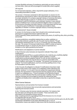 increase flexibility and ease of compliance, particularly as many works do
not have titles. Users are still encouraged to include titles where supplied.
URI required
For 4.0 licensed materials, a URI is required for proper attribution, if it is
reasonably practicable to include.
The version 1.0 licenses contained no URI requirement. In version 2.0, CC
introduced the requirement to retain a URI associated with a licensed work
for proper attribution if it contains copyright notices or licensing information;
this was kept through 2.5 and 3.0. In version 4.0, CC reconsidered this
requirement (/wiki/4.0/Attribution_and_marking). However, it was retained
based on feedback from current and potential adopters that it is important
for provenance, branding, and other reasons; a URI associated with the work
is required as part of attribution if reasonably practicable to retain,
regardless of whether it contains copyright notices or licensing information.
"No endorsement" clause included
In version 4.0, the license is clear that it should not be construed as giving
permission to suggest the licensor endorses their use
(/wiki/Frequently_Asked_Questions#Do_I_need_to_be_aware_of_anything_else_when_providing_attribu
and similar.
In some jurisdictions, wrongfully implying that an author, publisher, or
anyone else endorses a particular use of a work may be unlawful. Though
not explicitly mentioned in the 1.0, 2.0, or 2.5 licenses, this has always been
the case. The version 3.0 licenses (/wiki/Version_3#MIT) contain an express
no endorsement clause. In version 4.0, this clause is expressed as a
limitation on the rights granted by the licensor.
Modifications and adaptations must be indicated
In the 4.0 license suite, licensees are required to indicate if they made
modifications
(/wiki/Marking/Users#This_is_a_good_attribution_for_material_you_modified_slightly)
to the licensed material. This obligation applies whether or not the
modifications produced adapted material. As with all other attribution and
marking requirements, this may be done in a manner reasonable to the
means, medium, and context. For example, "This section is an excerpt of the
original." For trivial modifications, such as correcting spelling errors, it may
be reasonable to omit the notice.
In the 3.0 suite, the obligation to indicate if modifications have been made
applies if they result in the creation of an adaptation (when allowed by the
license). Versions 1.0, 2.0, and 2.5 do not contain this requirement directly;
however, the requirement in those licenses that the original work be credited
if used in an adaptation (e.g., "French translation of the Work by Original
Author") is some indication that the work has been modified. Even when not
required, licensees are encouraged to indicate the material has been
modified, and ideally (when reasonable) to describe or specify the changes
made.
Other license features
Representations and warranties from licensor included
In version 4.0, the licensor does not provide representations and warranties
regarding the licensed content.
In the 1.0 license suite, the licensor extends warranties—for instance, that
the work does not infringe the work of another. These warranties were
eliminated in all subsequent license versions.
(http://creativecommons.org/weblog/entry/4216) Versions 2.0, 2.5, 3.0 and
4.0 explicitly offer the work “AS IS”
(/wiki/Frequently_Asked_Questions#Does_a_Creative_Commons_license_give_me_all_the_rights_I_nee
and disclaim all liabilities to the extent allowable by law. In 4.0, an
interpretation clause was added to help ensure that the disclaimer would be
interpreted as intended given variations in local law. Of course, licensors
 