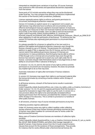 interpreted as intended given variations in local law. Of course, licensors
may continue to offer warranties and specialized disclaimers separately
from the license.
Some ports of 3.0 include warranties where they may not be disclaimed
under local law. You may compare how different jurisdictions implemented
this section of the license (/wiki/Jurisdiction_Database).
Licensor expressly waives rights to enforce, and grants permission to
circumvent, technological protection measures
Version 4.0 includes an explicit waiver of, or agreement not to assert, any
right licensor may otherwise have to enforce anti-circumvention of any
effective technological measures applied to licensed material. CC licensors
may apply such measures to their own licensed material, but the 4.0 licenses
ensure that, to the extent possible, users are able to exercise the licensed
rights (/wiki/Frequently_Asked_Questions#What_if_I_received_CC-
licensed_material_encumbered_with_effective_technological_measures_.28such_as_DRM.29.3F)
when applied by or with the permission of the licensor. To reinforce this, the
version 4.0 licenses also expressly grant permission to circumvent those
measures.
It is always possible for a licensor to upload his or her own work to a
platform that applies technological protection measures, even though the
licensor chooses to use a CC license. The permission for a third-party
platform to apply ETMs is separate from the CC license, and the CC license
cannot restrict that additional permission because CC licenses are
nonexclusive. In many jurisdictions, that third party may be able to enforce
ETMs through civil or criminal anti-circumvention laws even though the
licensor has waived or agreed not to assert any such right under the CC
license. Licensees should make themselves aware of any legal limits on their
ability to circumvent ETMs in advance of doing so.
In versions 1.0, 2.0, 2.5, and 3.0, the waiver of any right to enforce and the
permission to circumvent are not express; however, this does not preclude
any implied right to do so that may exist.
Automatic restoration of rights after termination if license violations
corrected
In version 4.0, licensees may regain their rights to use licensed material after
the license terminates by correcting a license violation within 30 days of
discovering it.
In all license versions, a breach of the license terms results in automatic
termination
(/wiki/Frequently_Asked_Questions#How_can_I_lose_my_rights_under_a_Creative_Commons_license.
Under versions 1.0, 2.0, 2.5, and 3.0, express permission from the licensor is
required for licensees to regain their rights to use the work. In version 4.0, a
new provision allows the rights to be automatically reinstated without
express permission from the licensor, provided that the violation is corrected
within 30 days of its discovery. This is similar to provisions in a handful of
other public licenses.
In all versions, a licensor may of course reinstate permissions at any time.
Collecting societies regimes addressed
Under 4.0, licensors waive any right to collect royalties under collecting
society schemes if they have chosen licenses permitting commercial uses.
A licensor may collect royalties for commercial uses for works under the
NonCommercial licenses.
Many users of Creative Commons licenses are members of collective rights
societies
(/wiki/Frequently_Asked_Questions#Can_I_use_a_Creative_Commons_license_if_I_am_a_member_of_
like ASCAP, BMI, BUMA/STEMRA, and others that manage copyright on
behalf of owners. Every license version from the 2.0 suite onward contains
clauses that account for the existence of those arrangements. They provide,
for instance, that for works offered under a NonCommercial license, the
licensor retains the right to collect royalties for commercial uses of the work.
 