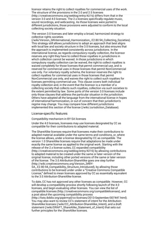 licensor retains the right to collect royalties for commercial uses of the work.
The structure of the provisions in the 2.0 and 2.5 licenses
(http://creativecommons.org/weblog/entry/4216) differs from that in the
version 3.0 and 4.0 licenses. The 2.x licenses specifically regulate music,
sound recordings, and webcasting. As those licenses were ported to
different jurisdictions, those provisions were adjusted to conform to the local
collecting society situation.
The version 3.0 licenses and later employ a broad, harmonized strategy to
collective rights societies
(/wiki/Version_3#International_Harmonization_.E2.80.94_Collecting_Societies).
This strategy still allows jurisdictions to adopt an approach that best aligns
with local law and society structure in the 3.0 licenses, but also ensures that
the approach is implemented consistently across jurisdictions. In the
international license, as regards compulsory royalty collection, the licensor
reserves any right they have to collect those royalties in jurisdictions in
which collection cannot be waived. In those jurisdictions in which
compulsory royalty collection can be waived, the right to collect royalties is
waived completely for those licenses that permit commercial use, and is
reserved for commercial uses in those licenses that permit NonCommercial
use only. For voluntary royalty schema, the licensor reserves the right to
collect royalties for commercial uses in those licenses that permit
NonCommercial use only, and waives the right to collect such royalties for
licenses permitting commercial use. This clause covers both individual
royalty collection and, in the event that the licensor is a member of a
collecting society that collects such royalties, collection via such societies to
the extent permitted by law. Some ports of the version 3.0 licenses include
only those clauses that address the particular situation in the jurisdiction.
Others have adopted all the language from the international license in hopes
of international harmonization, or out of concern that their jurisdiction’s
regime may change. You may compare how different jurisdictions
implemented this section of the license (/wiki/Jurisdiction_Database).
License-specific features
Compatibility mechanism in BY-SA licenses
Under the 4.0 licenses, licensees may use licenses designated by CC as
compatible for their contributions to adapted material.
The ShareAlike licenses require that licensees make their contributions to
adapted material available under the same terms and conditions, or, where
the license allows, under a license designated by CC as compatible. The
version 1.0 ShareAlike licenses require that adaptations be made under
exactly the same license as applied to the original work. Starting with the
release of the 2.x license suites, CC expanded compatibility
(http://creativecommons.org/weblog/entry/4216) by allowing contributions
to adapted material to be created under the same or later version of the
original license, including other ported versions of the same or later version
of the license. The 3.0 Attribution-ShareAlike goes one step further
(http://wiki.creativecommons.org/Version_3#BY-
SA_.E2.80.94_Compatibility_Structure_Introduced), by allowing those
contributions to be licensed under under a “Creative Commons Compatible
License,” defined to mean licenses approved by CC as essentially equivalent
to the 3.0 Attribution-ShareAlike license.
To date, CC has not approved any other licenses as compatible. However, CC
will develop a compatibility process shortly following launch of the 4.0
licenses, and begin evaluating other licenses. You can view the list of
compatible licenses (http://creativecommons.org/compatiblelicenses), and
a post about the upcoming compatibility process
(http://lists.ibiblio.org/pipermail/cc-licenses/2013-September/007447.html).
You may also want to review CC’s statement of intent for the Attribution-
ShareAlike licenses (/wiki/CC_Attribution-ShareAlike_Intent), and a draft
statement (/wiki/DRAFT_ShareAlike_Statement_of_Intent) that sets out
further principles for the ShareAlike licenses.
Compatibility mechanism in BY-NC-SA licenses
 