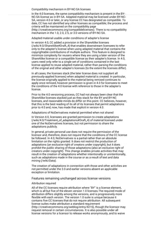 Compatibility mechanism in BY-NC-SA licenses
In the 4.0 licenses, the same compatibility mechanism is present in the BY-
NC-SA license as in BY-SA. Adapted material may be licensed under BY-NC-
SA, version 4.0 or later, or any license CC has designated as compatible. To
date, CC has not identified any other licenses as compatible; the process and
criteria will be maintained on the compatibility page
(http://creativecommons.org/compatiblelicenses). There is no compatibility
mechanism in the 1.0, 2.0, 2.5, or 3.0 versions of BY-NC-SA.
Adapted material usable under conditions of adapter's license
In version 4.0, CC added a provision in the ShareAlike licenses
(/wiki/4.0/ShareAlike#Draft_4) that enables downstream licensees to refer
only to the adapter’s license when using adapted material that contains the
copyrightable contributions of multiple authors. This feature is designed to
minimize complexity for reusers where they are using a later version of the
ShareAlike license or a compatible license as their adapter's license. In 4.0,
users need only refer to a single set of conditions contained in the last
license applied to reuse adapted material, rather than parsing the conditions
of the original and other adapter's licenses (to the extent the licenses differ).
In all cases, the licenses stack (the later license does not supplant all
previously-applied licenses) when adapted material is created. In particular,
the license originally applied to the material being remixed continues to
apply once remixed, however permission is given in 4.0 for licensees to meet
the conditions of the 4.0 license with reference to those in the adapter's
license.
Prior to the 4.0 versioning process, CC had not always been clear that the
ShareAlike licenses stacked just as they stack for the BY and BY-NC
licenses, and reasonable minds do differ on this point. CC believes, however,
that this is the best reading of its all of its licenses that permit adaptations
prior to 4.0 and, now, has made that explicit in version 4.0.
Adaptations of NoDerivatives material permitted when not shared
In Version 4.0, licensees are granted permission to create adaptations
(/wiki/4.0/Treatment_of_adaptations#Draft_4) of material licensed under
one of the NoDerivatives licenses, but not permission to share the
adaptations publicly.
In general, private personal use does not require the permission of the
licensor and, therefore, does not require that the conditions of the CC license
be followed. In 4.0, NoDerivatives is a partial rather than an absolute
limitation on the rights granted. It does not restrict the production of
adaptations (an exclusive right of creators under copyright), but it does
prohibit the public sharing of those adaptations (also an exclusive right of
creators under copyright). This change enables private activities that may
result in the creation of adaptations whether intentionally or unintentionally,
such as adaptations made in the course or as a result of text and data
mining (/wiki/Data).
The creation of adaptations in connection with those and other activities are
not permitted under the 3.0 and earlier versions absent an applicable
exception or limitation.
Features remaining unchanged across license versions
Attribution required
All of the CC licenses require attribution where "BY" is a license element,
which is all but five of the eleven version 1.0 licenses.The required mode of
attribution differs slightly among the versions, and is progressively more
flexible with each version. The version 1.0 suite is unique because it
contains five CC licenses that do not require attribution. All subsequent
license suites make attribution a standard requirement
(http://creativecommons.org/weblog/entry/4216), though the licensor may
request removal in certain circumstances. It is also possible under all
license versions for a licensor to release works anonymously, and to waive
the requirement by not providing authorship information. Where an element
 