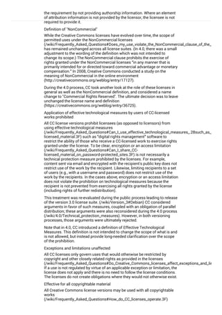 the requirement by not providing authorship information. Where an element
of attribution information is not provided by the licensor, the licensee is not
required to provide it.
Definition of "NonCommercial"
While the Creative Commons licenses have evolved over time, the scope of
permitted uses under the NonCommercial licenses
(/wiki/Frequently_Asked_Questions#Does_my_use_violate_the_NonCommercial_clause_of_the_license
has remained unchanged across all license suites. (In 4.0, there was a small
adjustment to the wording of the definition which was not intended to
change its scope.) The NonCommercial clause prohibits the exercise of
rights granted under the NonCommercial licenses “in any manner that is
primarily intended for or directed toward commercial advantage or monetary
compensation.” In 2008, Creative Commons conducted a study on the
meaning of NonCommercial in the online environment
(http://creativecommons.org/weblog/entry/17127).
During the 4.0 process, CC took another look at the role of these licenses in
general as well as the NonCommercial definition, and considered a name
change to "Commercial Rights Reserved". The ultimate decision was to leave
unchanged the license name and definition
(https://creativecommons.org/weblog/entry/36725).
Application of effective technological measures by users of CC-licensed
works prohibited
All CC license versions prohibit licensees (as opposed to licensors) from
using effective technological measures
(/wiki/Frequently_Asked_Questions#Can_I_use_effective_technological_measures_.28such_as_DRM.2
licensed_material.3F) such as “digital rights management” software to
restrict the ability of those who receive a CC-licensed work to exercise rights
granted under the license. To be clear, encryption or an access limitation
(/wiki/Frequently_Asked_Questions#Can_I_share_CC-
licensed_material_on_password-protected_sites.3F) is not necessarily a
technical protection measure prohibited by the licenses. For example,
content sent via email and encrypted with the recipient's public key does not
restrict use of the work by the recipient. Likewise, limiting recipients to a set
of users (e.g., with a username and password) does not restrict use of the
work by the recipients. In the cases above, encryption or an access limitation
does not violate the prohibition on technological measures because the
recipient is not prevented from exercising all rights granted by the license
(including rights of further redistribution).
This treatment was re-evaluated during the public process leading to release
of the version 3.0 license suite. (/wiki/Version_3#Debian) CC considered
arguments in favor of such measures, coupled with an obligation of parallel
distribution; these arguments were also reconsidered during the 4.0 process
(/wiki/4.0/Technical_protection_measures). However, in both versioning
processes, those arguments were ultimately rejected.
Note that in 4.0, CC introduced a definition of Effective Technological
Measures. This definition is not intended to change the scope of what is and
is not allowed, but instead provide long-needed clarification over the scope
of the prohibition.
Exceptions and limitations unaffected
All CC licenses only govern uses that would otherwise be restricted by
copyright and other closely related rights as provided in the licenses
(/wiki/Frequently_Asked_Questions#Do_Creative_Commons_licenses_affect_exceptions_and_limitatio
If a use is not regulated by virtue of an applicable exception or limitation, the
license does not apply and there is no need to follow the license conditions.
The licenses do not create obligations where they would not otherwise exist.
Effective for all copyrightable material
All Creative Commons license versions may be used with all copyrightable
works
(/wiki/Frequently_Asked_Questions#How_do_CC_licenses_operate.3F)
(though CC recommends against using its licenses for computer software
 